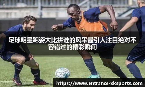 足球明星跑姿大比拼谁的风采最引人注目绝对不容错过的精彩瞬间