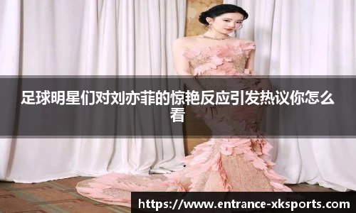 足球明星们对刘亦菲的惊艳反应引发热议你怎么看